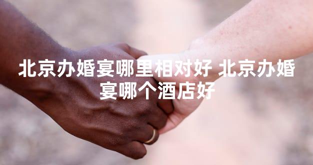 北京办婚宴哪里相对好 北京办婚宴哪个酒店好